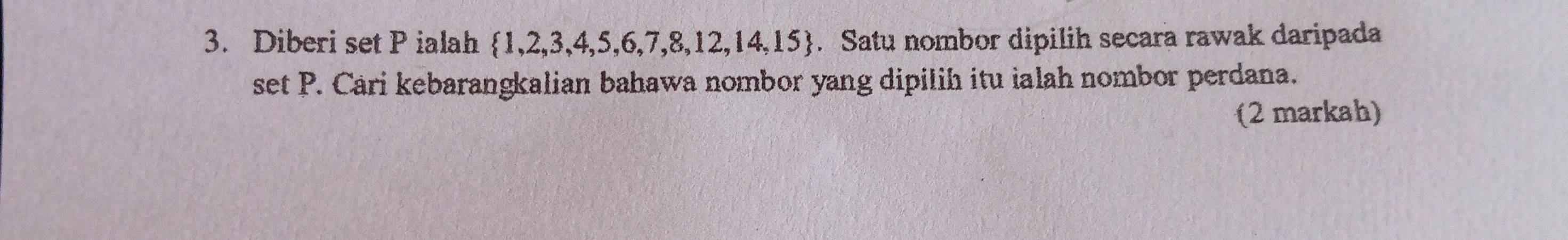 Diberi set P ialah  1,2,3,4,5,6,7,8,12,14,15. Satu nombor dipilih secara rawak daripada 
set P. Cari kebarangkalian bahawa nombor yang dipilih itu ialah nombor perdana. 
(2 markah)