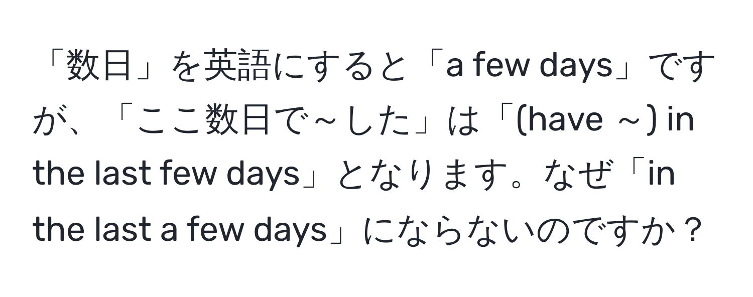 「数日」を英語にすると「a few days」ですが、「ここ数日で～した」は「(have ～) in the last few days」となります。なぜ「in the last a few days」にならないのですか？