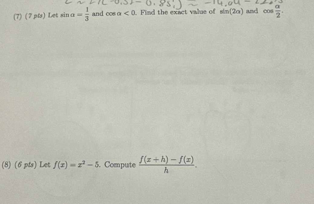 (7) (7 pts) Let sin alpha = 1/3  and cos alpha <0</tex> . Find the exact value of sin (2alpha ) and cos  alpha /2 . 
(8) (6 pts) Let f(x)=x^2-5. Compute  (f(x+h)-f(x))/h .