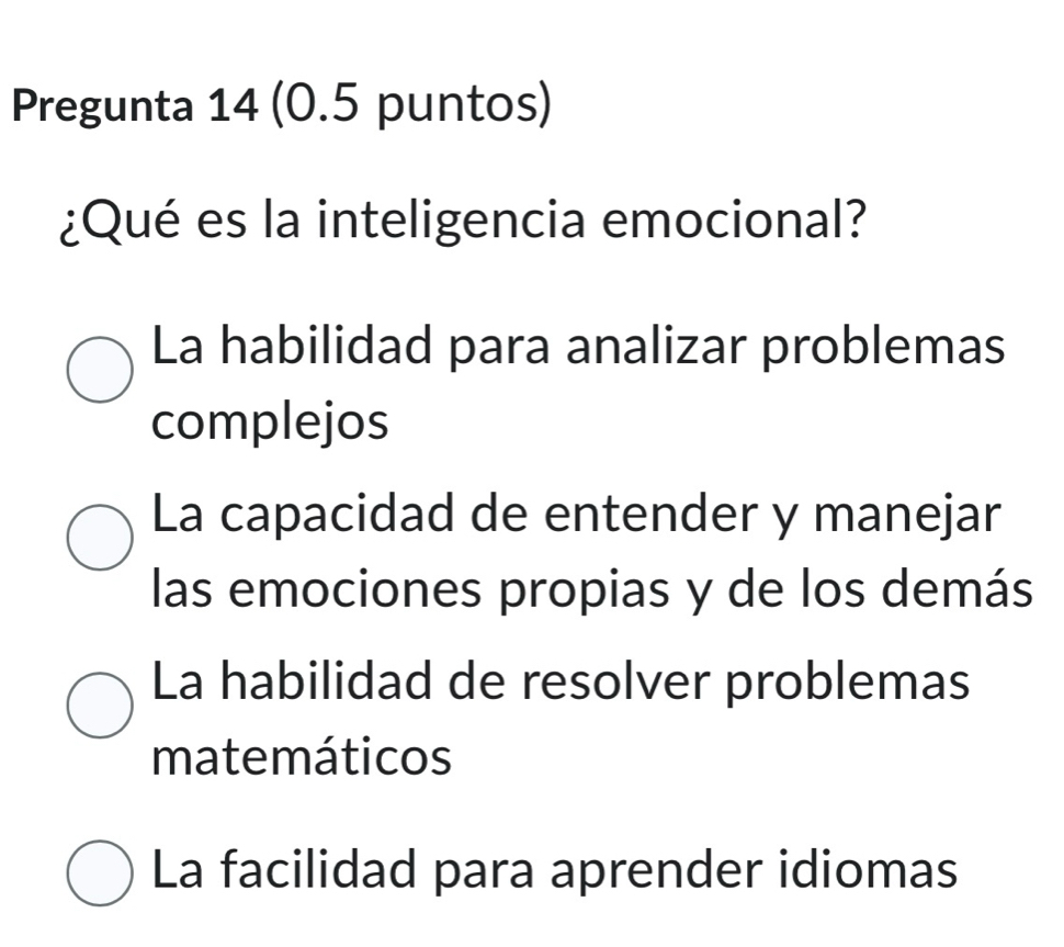 Pregunta 14 (0.5 puntos)
¿Qué es la inteligencia emocional?
La habilidad para analizar problemas
complejos
La capacidad de entender y manejar
las emociones propias y de los demás
La habilidad de resolver problemas
matemáticos
La facilidad para aprender idiomas