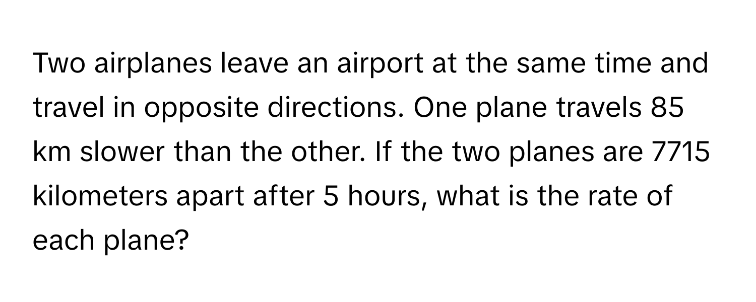 Two airplanes leave an airport at the same time and travel in opposite directions. One plane travels 85 km slower than the other. If the two planes are 7715 kilometers apart after 5 hours, what is the rate of each plane?