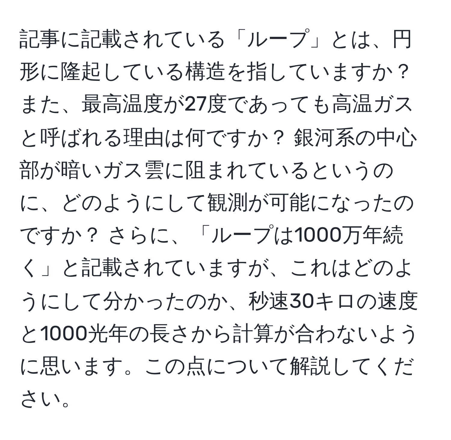 記事に記載されている「ループ」とは、円形に隆起している構造を指していますか？ また、最高温度が27度であっても高温ガスと呼ばれる理由は何ですか？ 銀河系の中心部が暗いガス雲に阻まれているというのに、どのようにして観測が可能になったのですか？ さらに、「ループは1000万年続く」と記載されていますが、これはどのようにして分かったのか、秒速30キロの速度と1000光年の長さから計算が合わないように思います。この点について解説してください。