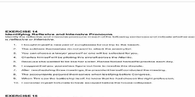 identifying Reflexive and Intensive P 
Inteerslify thes realesstlives sarot artecrcives parconscalan in eeacch oof thee feall 
reflexive or intensive. Marted intcficmhales Wêseltteer 
1. I bought m ysalfs new pair of xunglaxsex for our trip to the beach. 
S The soldiars themssivex do not want to stisck the anemyfor 
3. You can choose a lawyer yourself or one will be selected for you. 
4. Charles him self will be piloting this aircraft across the Atlantic. 
5. Because she wanted to be like her sister, Renee forced herself to practice each day. 
. I auggeal that you yourselvs figure out how to resolve this dispute. 
/. After reacheduling three meetings, the president herself conducted the meeting. 
8. The accountants perjured them selves when testifying before Congress. 
6. When Tim saw the battleship itself, he know that he had chosen the right profession. 
1(). I conxider myxall lorlunale to have excaped belore the house collspxed 
EXERCIse 15
