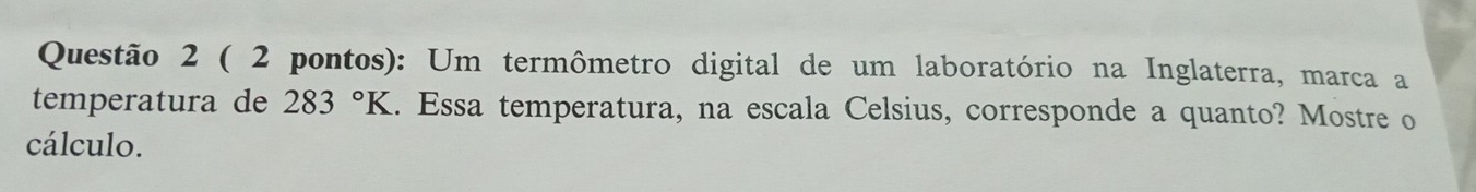 ( 2 pontos): Um termômetro digital de um laboratório na Inglaterra, marca a 
temperatura de 283°K. Essa temperatura, na escala Celsius, corresponde a quanto? Mostre o 
cálculo.