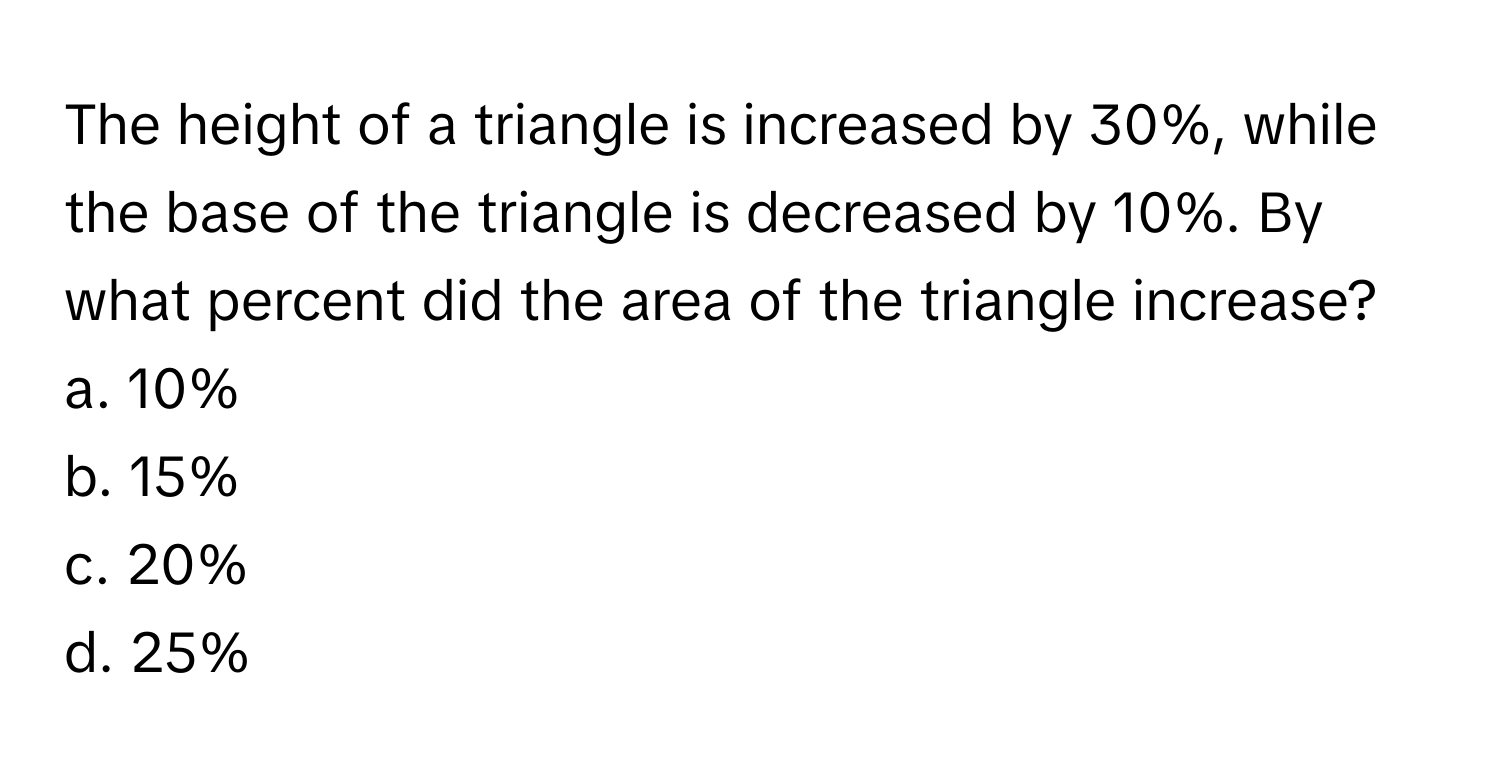 The height of a triangle is increased by 30%, while the base of the triangle is decreased by 10%. By what percent did the area of the triangle increase?

a. 10%
b. 15%
c. 20%
d. 25%