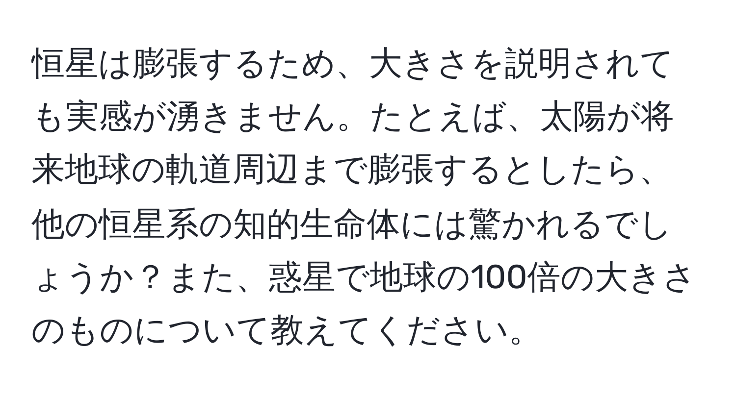 恒星は膨張するため、大きさを説明されても実感が湧きません。たとえば、太陽が将来地球の軌道周辺まで膨張するとしたら、他の恒星系の知的生命体には驚かれるでしょうか？また、惑星で地球の100倍の大きさのものについて教えてください。