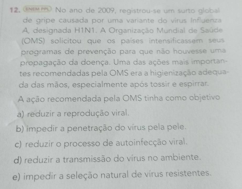 ENEMP No ano de 2009, registrou-se um surto global
de gripe causada por uma variante do vírus Influenza
A, designada H1N1. A Organização Mundial de Saúde
(OMS) solicitou que os países intensificassem seus
programas de prevenção para que não houvesse uma
propagação da doença. Uma das ações mais importan-
tes recomendadas pela OMS era a higienização adequa-
da das mãos, especialmente após tossir e espirrar.
A ação recomendada pela OMS tinha como objetivo
a) reduzir a reprodução viral.
b) impedir a penetração do vírus pela pele.
c) reduzir o processo de autoinfecção viral.
d) reduzir a transmissão do vírus no ambiente.
e) impedir a seleção natural de vírus resistentes.