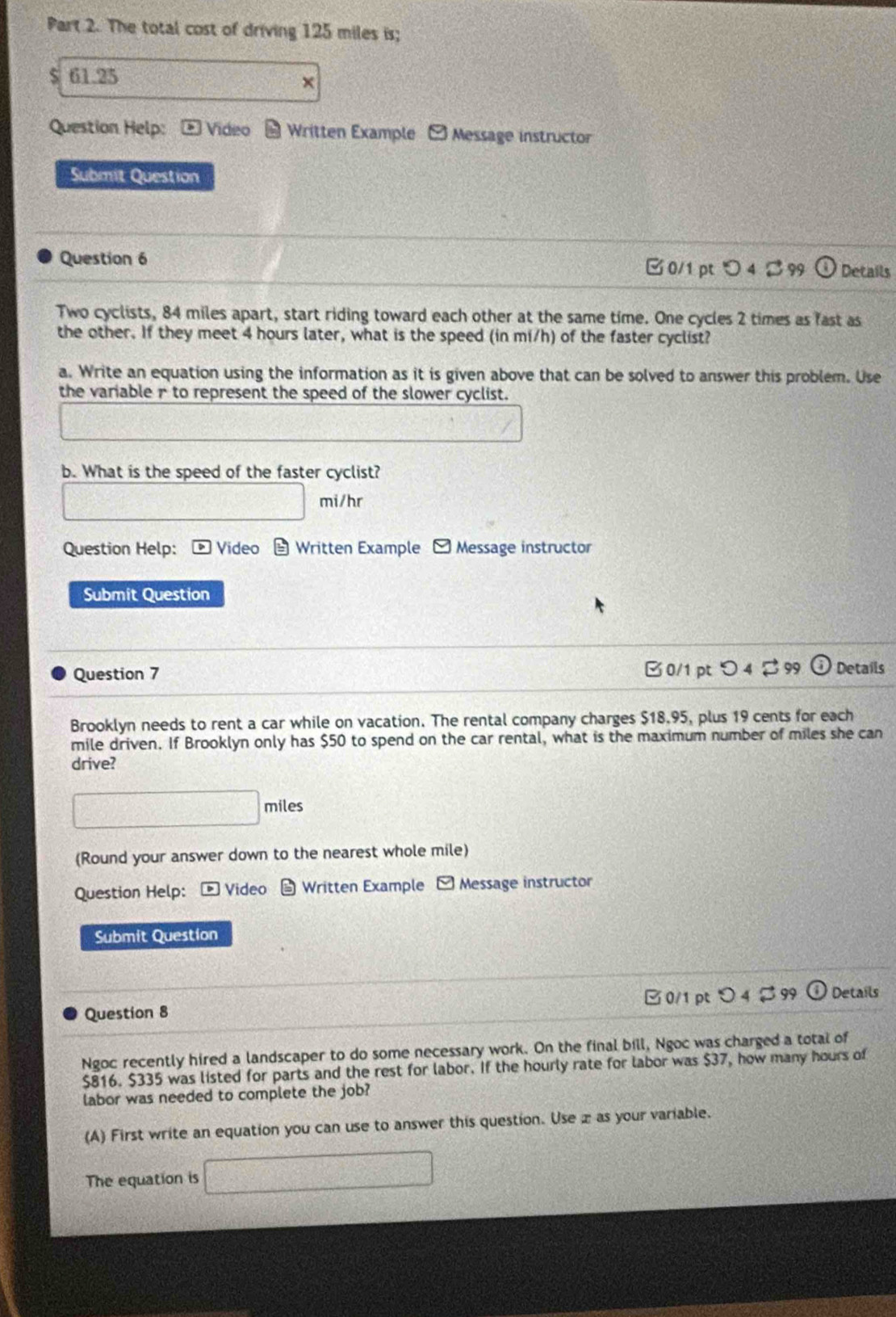 The total cost of driving 125 miles is; 
S 61.25
× 
Question Help: Video Written Example -Message instructor 
Submit Question 
Question 6 0/1pt 0 4 8 Details 
Two cyclists, 84 miles apart, start riding toward each other at the same time. One cycles 2 times as fast as 
the other. If they meet 4 hours later, what is the speed (in mi/h) of the faster cyclist? 
a. Write an equation using the information as it is given above that can be solved to answer this problem. Use 
the variable r to represent the speed of the slower cyclist. 
b. What is the speed of the faster cyclist?
mi/hr
Question Help: * Video a Written Example 。 Message instructor 
Submit Question 
Question 7 B 0/1 pt つ 4$ 99 Details 
Brooklyn needs to rent a car while on vacation. The rental company charges $18.95, plus 19 cents for each 
mile driven. If Brooklyn only has $50 to spend on the car rental, what is the maximum number of miles she can 
drive?
△ FO)=△
(Round your answer down to the nearest whole mile) 
Question Help: - Video Written Example Message instructor 
Submit Question 
0/1 pt O4 $ 99 
Question 8 Details 
Ngoc recently hired a landscaper to do some necessary work. On the final bill, Ngoc was charged a total of
$816. $335 was listed for parts and the rest for labor. If the hourly rate for labor was $37, how many hours of 
labor was needed to complete the job? 
(A) First write an equation you can use to answer this question. Use æ as your variable. 
The equation is □