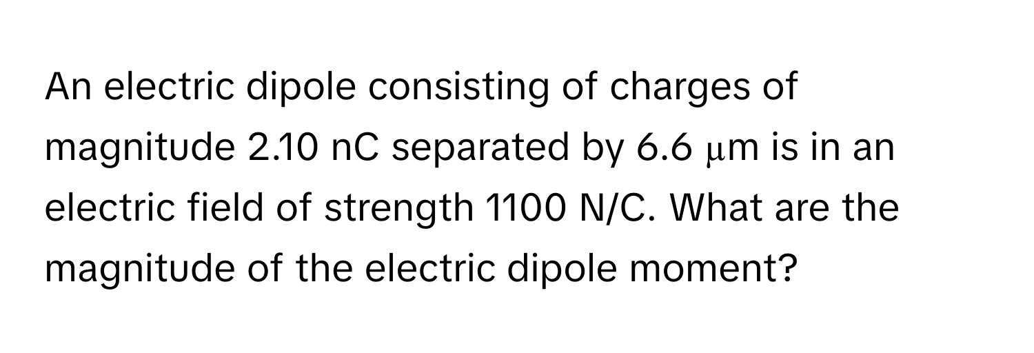 An electric dipole consisting of charges of magnitude 2.10 nC separated by 6.6 µm is in an electric field of strength 1100 N/C. What are the magnitude of the electric dipole moment?