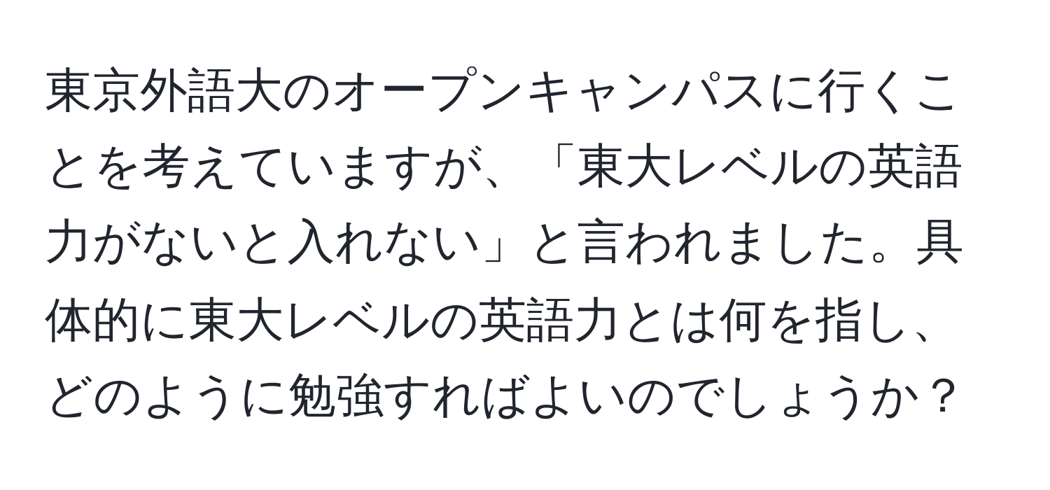 東京外語大のオープンキャンパスに行くことを考えていますが、「東大レベルの英語力がないと入れない」と言われました。具体的に東大レベルの英語力とは何を指し、どのように勉強すればよいのでしょうか？