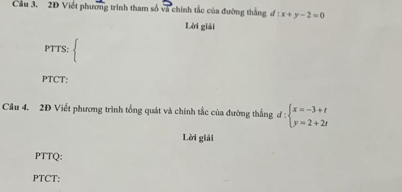 2Đ Viết phương trình tham số và chính tắc của đường thẳng 7 l:x+y-2=0
Lời giải
PTTS: 
PTCT:
Câu 4. 2Đ Viết phương trình tổng quát và chính tắc của đường thẳng d:beginarrayl x=-3+t y=2+2tendarray.
Lời giải
PTTQ:
PTCT: