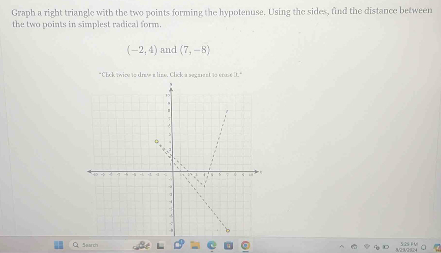 Graph a right triangle with the two points forming the hypotenuse. Using the sides, find the distance between 
the two points in simplest radical form.
(-2,4) and (7,-8)
"Click twice to draw a line. Click a segment to erase it." 
Search 8/29/2024 5:29 PM