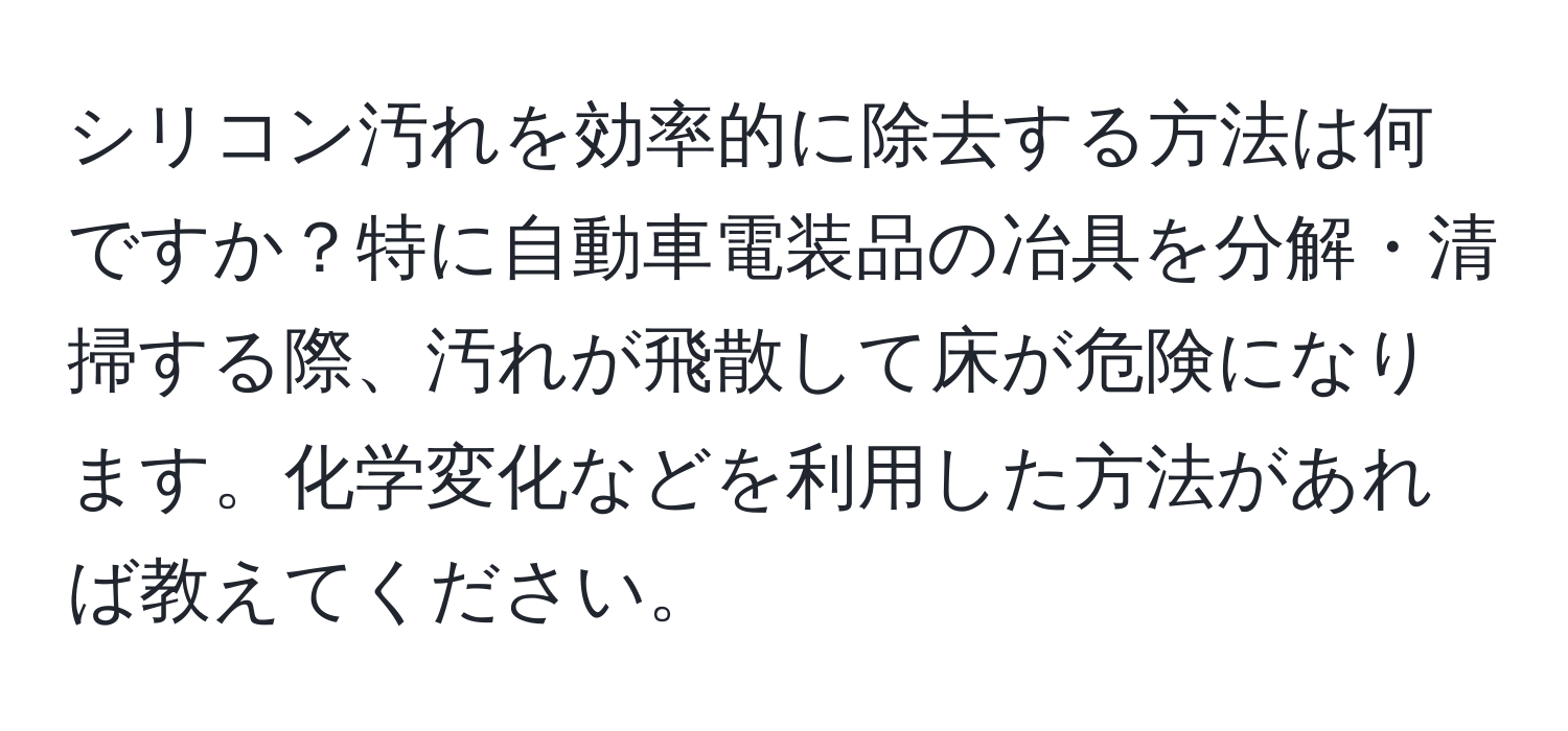 シリコン汚れを効率的に除去する方法は何ですか？特に自動車電装品の冶具を分解・清掃する際、汚れが飛散して床が危険になります。化学変化などを利用した方法があれば教えてください。