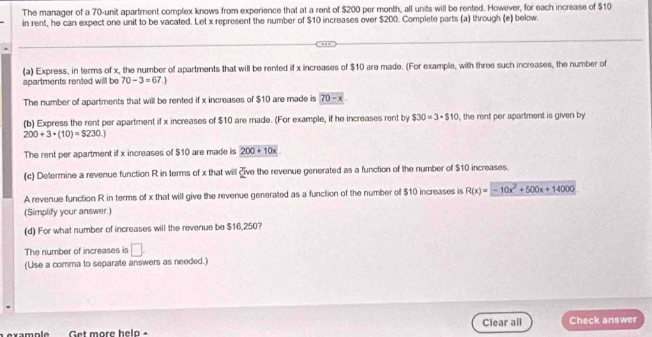 The manager of a 70 -unit apartment complex knows from experience that at a rent of $200 per month, all units will be rented. However, for each increase of $10
in rent, he can expect one unit to be vacated. Let x represent the number of $10 increases over $200. Complete parts (a) through (e) below. 
(a) Express, in terms of x, the number of apartments that will be rented if x increases of $10 are made. (For example, with three such increases, the number of 
apartments rented will be 70-3=67.)
The number of apartments that will be rented if x increases of $10 are made is 70-x
(b) Express the rent per apartment if x increases of $10 are made. (For example, if he increases rent by $30=3· $10 , the rent per apartment is given by
200+3· (10)=$230.)
The rent per apartment if x increases of $10 are made is 200+10x
(c) Determine a revenue function R in terms of x that will dive the revenue generated as a function of the number of $10 increases. 
A revenue function R in terms of x that will give the revenue generated as a function of the number of $10 increases is R(x)=-10x^2+500x+14000
(Simplify your answer.) 
(d) For what number of increases will the revenue be $16,250? 
The number of increases is □. 
(Use a comma to separate answers as needed.) 
Get more help × Clear all Check answer