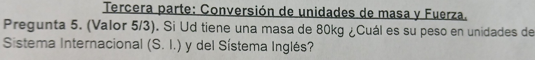 Tercera parte: Conversión de unidades de masa y Fuerza. 
Pregunta 5. (Valor 5/3). Si Ud tiene una masa de 80kg ¿Cuál es su peso en unidades de 
Sistema Internacional (S.I.) y del Sístema Inglés?