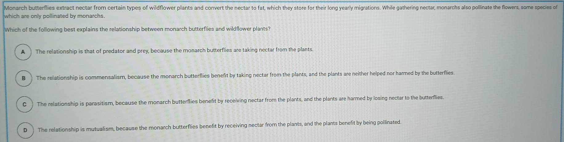 Monarch butterflies extract nectar from certain types of wildflower plants and convert the nectar to fat, which they store for their long yearly migrations. While gathering nectar, monarchs also pollinate the flowers, some species of
which are only pollinated by monarchs.
Which of the following best explains the relationship between monarch butterflies and wildflower plants?
A The relationship is that of predator and prey, because the monarch butterflies are taking nectar from the plants.
B The relationship is commensalism, because the monarch butterflies benefit by taking nectar from the plants, and the plants are neither helped nor harmed by the butterflies.
C ) The relationship is parasitism, because the monarch butterflies benefit by receiving nectar from the plants, and the plants are harmed by losing nectar to the butterflies.
D ) The relationship is mutualism, because the monarch butterflies benefit by receiving nectar from the plants, and the plants benefit by being pollinated.