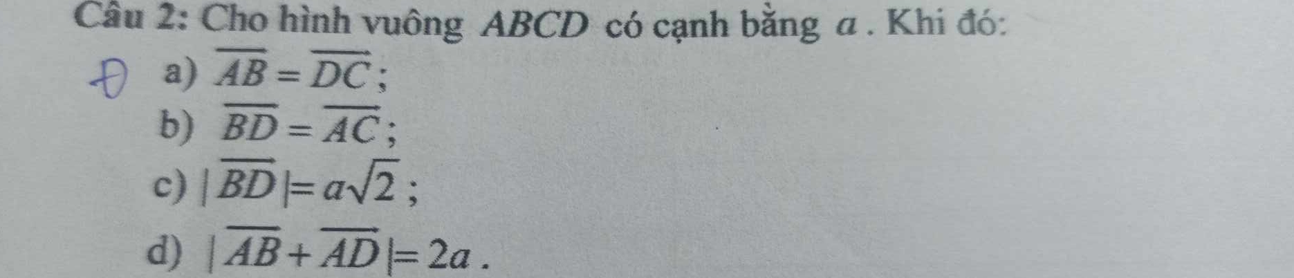 Cho hình vuông ABCD có cạnh bằng a . Khi đó:
a) overline AB=overline DC
b) overline BD=overline AC;
c) |vector BD|=asqrt(2);
d) |vector AB+vector AD|=2a.