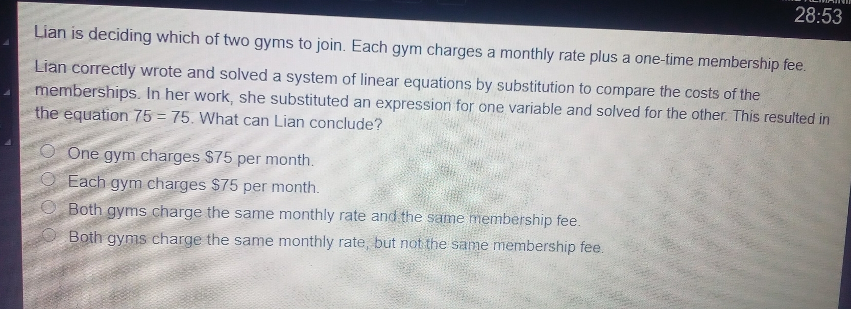 28:53
Lian is deciding which of two gyms to join. Each gym charges a monthly rate plus a one-time membership fee.
Lian correctly wrote and solved a system of linear equations by substitution to compare the costs of the
memberships. In her work, she substituted an expression for one variable and solved for the other. This resulted in
the equation 75=75. What can Lian conclude?
One gym charges $75 per month.
Each gym charges $75 per month.
Both gyms charge the same monthly rate and the same membership fee.
Both gyms charge the same monthly rate, but not the same membership fee.