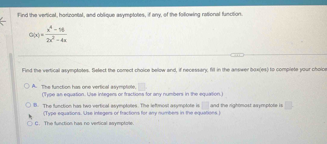 Find the vertical, horizontal, and oblique asymptotes, if any, of the following rational function.
G(x)= (x^4-16)/2x^2-4x 
Find the vertical asymptotes. Select the correct choice below and, if necessary, fill in the answer box(es) to complete your choice
A. The function has one vertical asymptote, □. 
(Type an equation. Use integers or fractions for any numbers in the equation.)
B. The function has two vertical asymptotes. The leftmost asymptote is □ and the rightmost asymptote is □. 
(Type equations. Use integers or fractions for any numbers in the equations.)
C. The function has no vertical asymptote.