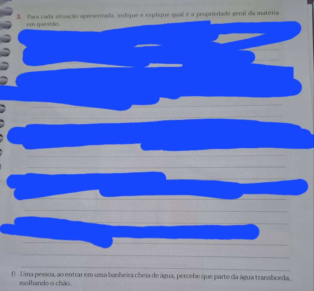 Para cada situação apresentada, indique e explique qual é a propriedade geral da matéria 
em questão. 
f) Uma pessoa, ao entrar em uma banheira cheia de água, percebe que parte da água transborda, 
molhando o chão.