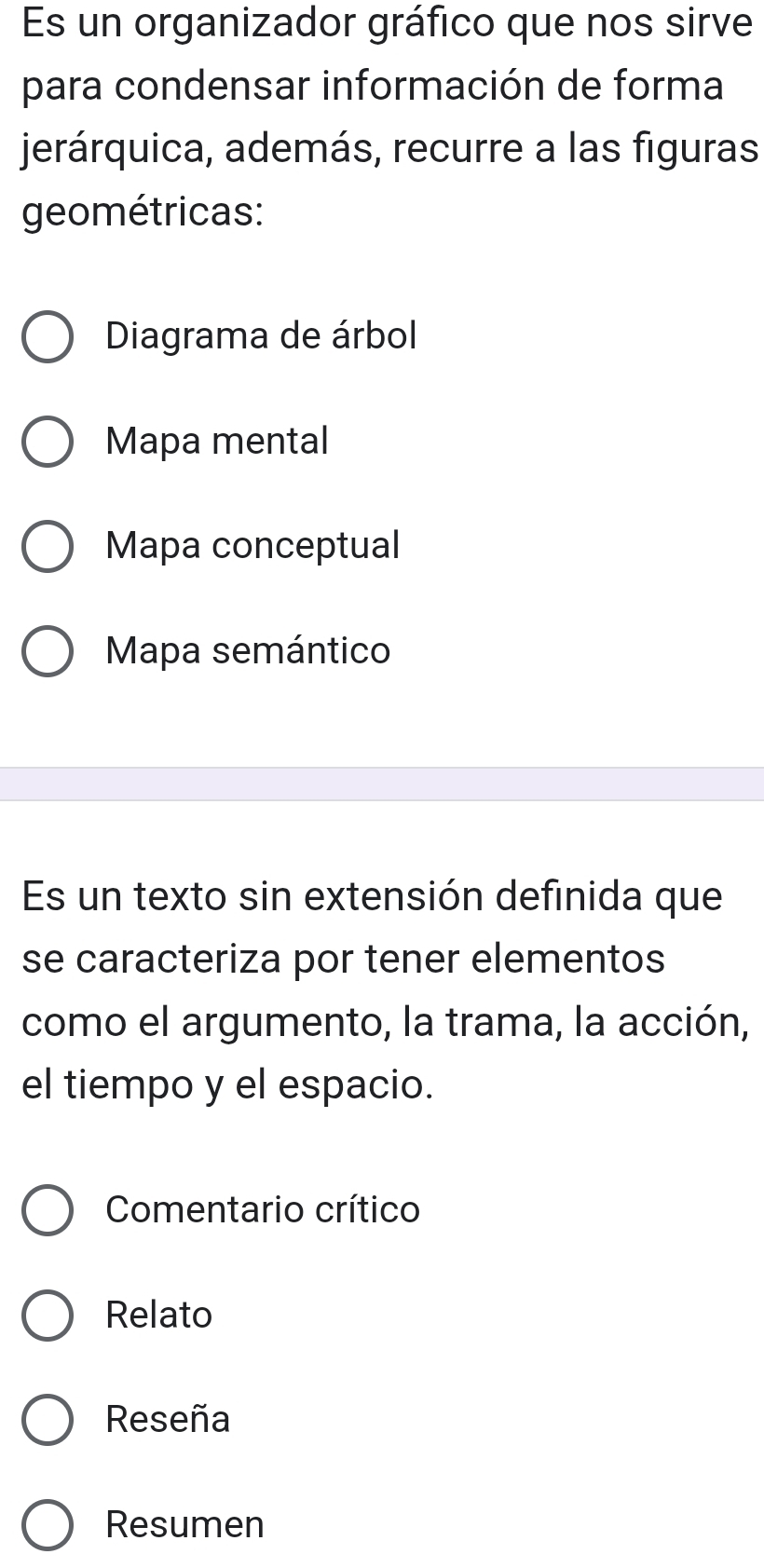 Es un organizador gráfico que nos sirve
para condensar información de forma
jerárquica, además, recurre a las figuras
geométricas:
Diagrama de árbol
Mapa mental
Mapa conceptual
Mapa semántico
Es un texto sin extensión definida que
se caracteriza por tener elementos
como el argumento, la trama, la acción,
el tiempo y el espacio.
Comentario crítico
Relato
Reseña
Resumen