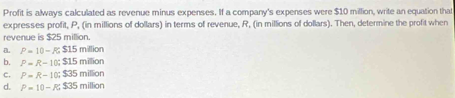 Profit is always calculated as revenue minus expenses. If a company's expenses were $10 million, write an equation that
expresses profit, P, (in millions of dollars) in terms of revenue, R, (in millions of dollars). Then, determine the profit when
revenue is $25 million.
a. P=10-R; $15million
b. P=R-10; $15million
C. P=R-10; $35million
d. P=10-R; $35million