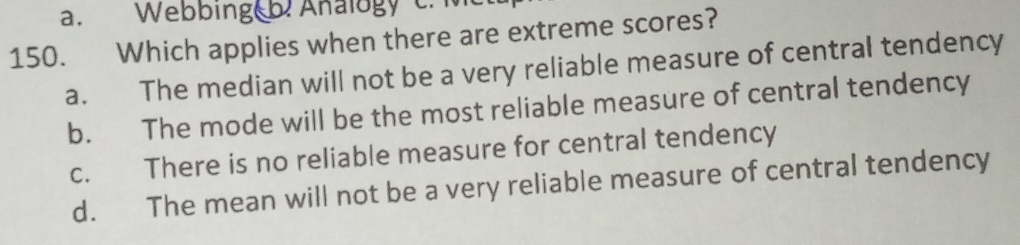 a. Webbing b. Ahalogy c. Me
150. Which applies when there are extreme scores?
a. The median will not be a very reliable measure of central tendency
b. The mode will be the most reliable measure of central tendency
c. There is no reliable measure for central tendency
d. The mean will not be a very reliable measure of central tendency