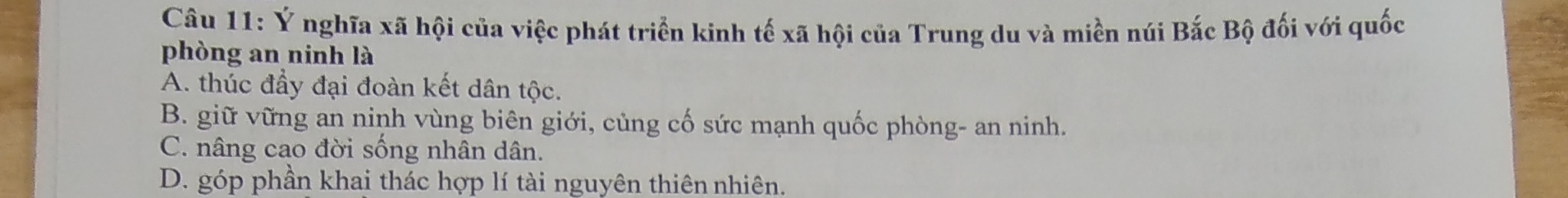 Ý nghĩa xã hội của việc phát triển kinh tế xã hội của Trung du và miền núi Bắc Bộ đối với quốc
phòng an ninh là
A. thúc đầy đại đoàn kết dân tộc.
B. giữ vững an ninh vùng biên giới, củng cố sức mạnh quốc phòng- an ninh.
C. nâng cao đời sống nhân dân.
D. góp phần khai thác hợp lí tài nguyên thiên nhiên.