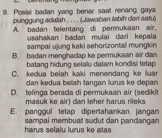 berenang
9. Posisi badan yang benar saat renang gaya
punggung adalah . . . . (Jawaban lebih dari satu)
A. badan telentang di permukaan air,
usahakan badan mulai dari kepala
sampai ujung kaki sehorizontal mungkin
B. badan menghadap ke permukaan air dan
batang hidung selalu dalam kondisi tetap
C. kedua belah kaki menendang ke luar
dan kedua belah tangan lurus ke depan
D. telinga berada di permukaan air (sedikit
masuk ke air) dan leher harus rileks
E. panggul tetap dipertahankan jangan
sampai membuat sudut dan pandangan
harus selalu lurus ke atas