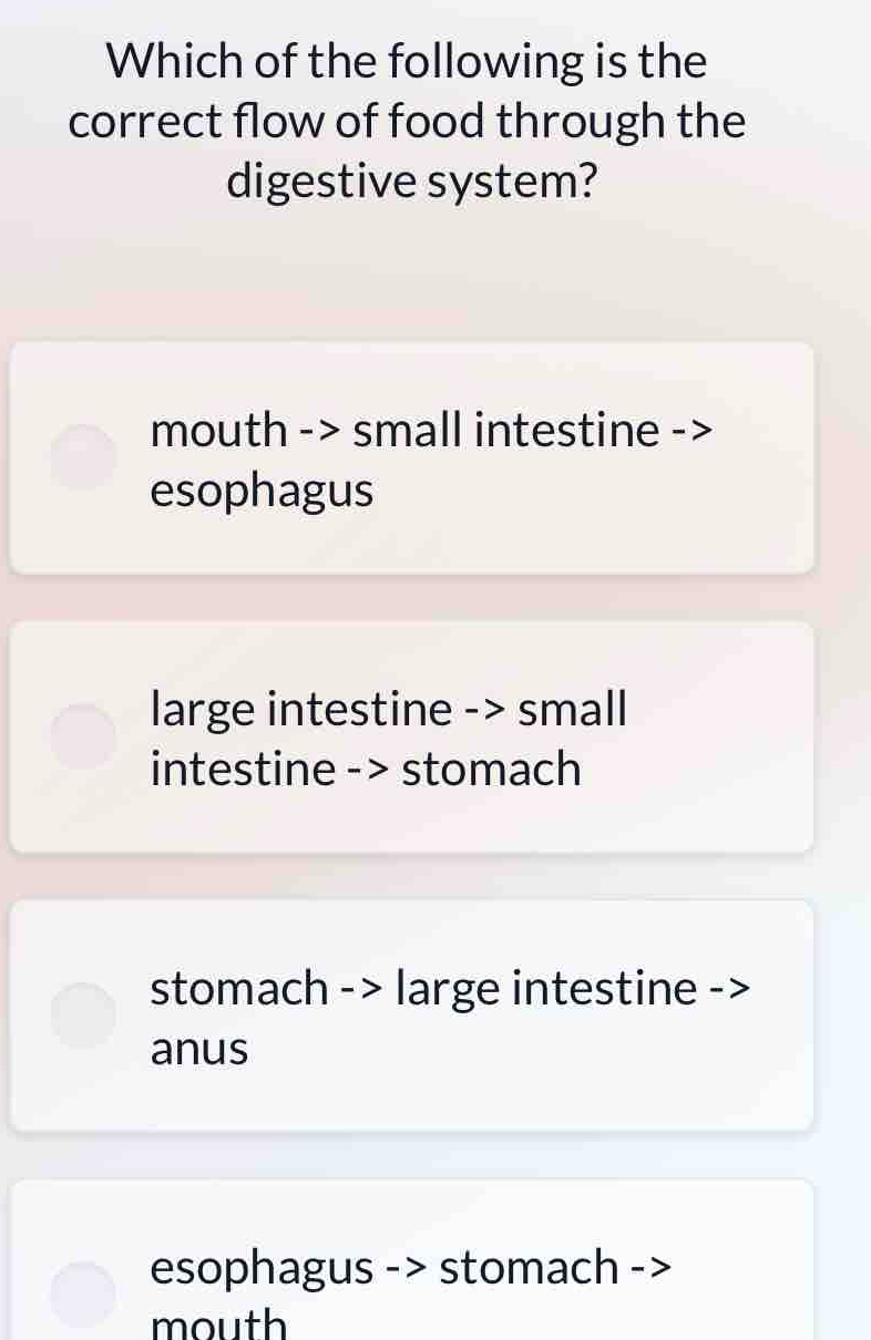 Which of the following is the
correct flow of food through the
digestive system?
mouth -> small intestine ->
esophagus
large intestine -> small
intestine -> stomach
stomach - > large intestine ->
anus
esophagus -> stomach ->
mouth