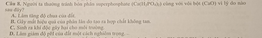 Người ta thường tránh bón phân superphosphate (Ca(H_2PO_4)_2) cùng với vôi bột (CaO) vì lý do nào
sau đây?
A. Làm tăng độ chua của đất.
B. Gây mất hiệu quả của phân lân do tạo ra hợp chất không tan.
C. Sinh ra khí độc gây hại cho môi trường.
D. Làm giảm độ pH của đất một cách nghiêm trọng.