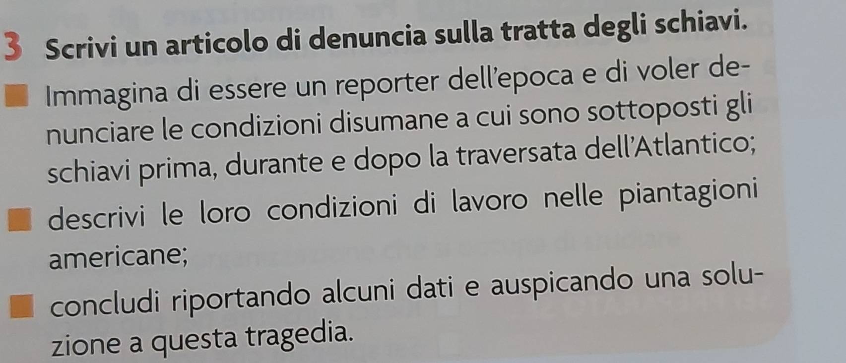 Scrivi un articolo di denuncia sulla tratta degli schiavi. 
Immagina di essere un reporter dell’epoca e di voler de- 
nunciare le condizioni disumane a cui sono sottoposti gli 
schiavi prima, durante e dopo la traversata dell'Atlantico; 
descrivi le loro condizioni di lavoro nelle piantagioni 
americane; 
concludi riportando alcuni dati e auspicando una solu- 
zione a questa tragedia.