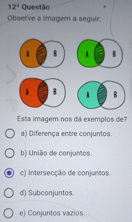 12^a Questão *
Observe a imagem a seguir:
A B A B
A B
Esta imagem nos dá exemplos de?
a) Diferença entre conjuntos.
b) União de conjuntos.
c) Intersecção de conjuntos.
d) Subconjuntos.
e) Conjuntos vazios.