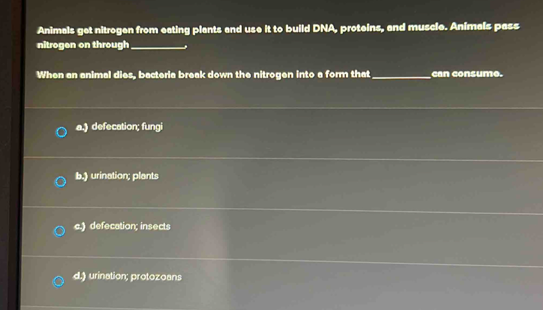 Animals get nitrogen from eating plants and use it to build DNA, proteins, and muscle. Animals pass
nitrogen on through_
When an animal dies, bacteria break down the nitrogen into a form that_ can consume.
a.) defecation; fungi
b.) urination; plants
c.) defecation; insects
d.) urination; protozoans