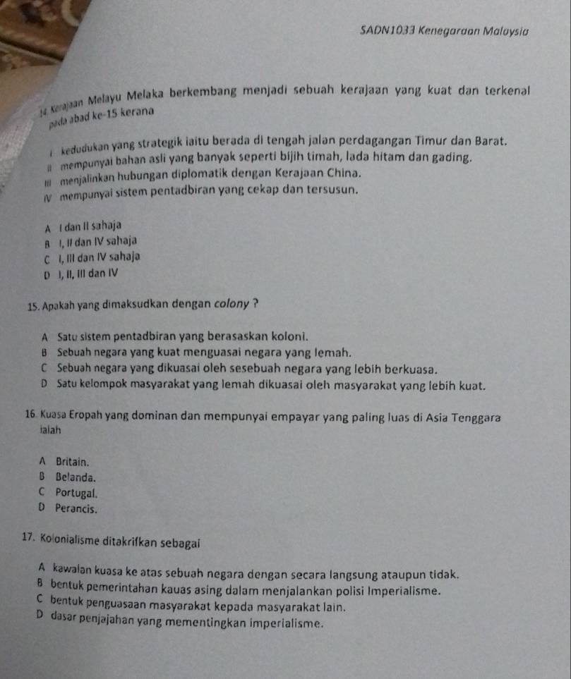 SADN1033 Kenegaraan Maloysia
Kaajaan Melayu Melaka berkembang menjadi sebuah kerajaan yang kuat dan terkenal
pada abad ke-15 kerana
i kedudukan yang strategik iaitu berada di tengah jalan perdagangan Timur dan Barat.
mempunyai bahan asli yang banyak seperti bijih timah, lada hitam dan gading.
I menjalinkan hubungan diplomatik dengan Kerajaan China.
Ⅳ mempunyai sistem pentadbiran yang cekap dan tersusun.
A I dan II sahaja
A I, II dan IV sahaja
C I, IlI dan IV sahaja
D I, II, III dan IV
15. Apakah yang dimaksudkan dengan colony ?
A Satu sistem pentadbiran yang berasaskan koloni.
B Sebuah negara yang kuat menguasai negara yang lemah.
C Sebuah negara yang dikuasai oleh sesebuah negara yang lebih berkuasa.
D Satu kelompok masyarakat yang lemah dikuasai oleh masyarakat yang lebih kuat.
16. Kuasa Eropah yang dominan dan mempunyai empayar yang paling luas di Asia Tenggara
ialah
A Britain.
B Belanda.
C Portugal.
D Perancis.
17. Ko onialisme ditakrifkan sebagai
A kawalan kuasa ke atas sebuah negara dengan secara langsung ataupun tidak.
B bentuk pemerintahan kauas asing dalam menjalankan polisi Imperialisme.
C bentuk penguasaan masyarakat kepada masyarakat lain.
D dasar penjajahan yang mementingkan imperialisme.