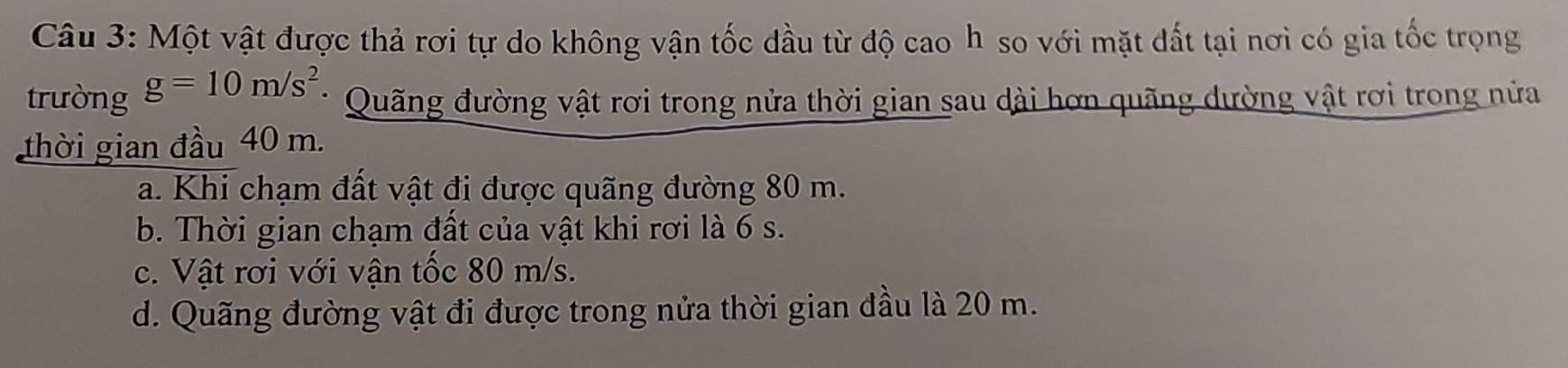 Một vật được thả rơi tự do không vận tốc đầu từ độ cao h so với mặt đất tại nơi có gia tốc trọng
trường g=10m/s^2
Quãng đường vật rơi trong nửa thời gian sau dài hơn quãng dường vật rơi trong nửa
thời gian đầu 40 m.
a. Khi chạm đất vật đi được quãng đường 80 m.
b. Thời gian chạm đất của vật khi rơi là 6 s.
c. Vật rơi với vận tốc 80 m/s.
d. Quãng đường vật đi được trong nửa thời gian dầu là 20 m.