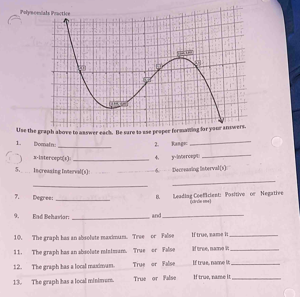 Polyn 
Use th 
1. Domain: _2. Range: 
_ 
x-intercept(s): _4. y-intercept: 
_ 
5. _ … Increasing Interval(s):__ 
6. Decreasing Interval(s): 
_ 
_ 
7. Degree:_ 
8. Leading Coefficient: Positive or Negative 
(circle one) 
9. End Behavior: _and_ 
10. The graph has an absolute maximum. True or False If true, name it_ 
11. The graph has an absolute minimum. True or False If true, name it_ 
12. The graph has a local maximum. True or False If true, name it_ 
13. The graph has a local minimum. True or False If true, name it_