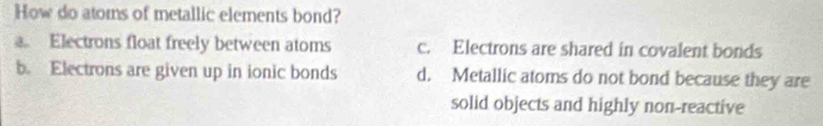 How do ators of metallic elements bond?
Electrons float freely between atoms c. Electrons are shared in covalent bonds
b. Electrons are given up in ionic bonds d. Metallic atoms do not bond because they are
solid objects and highly non-reactive