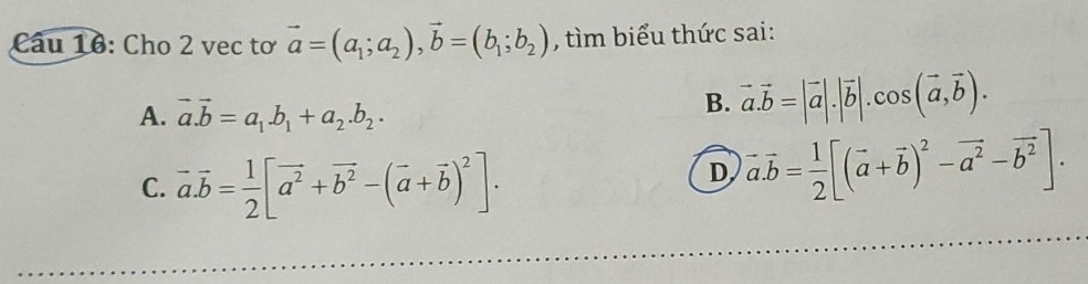 Cho 2 vec tơ vector a=(a_1;a_2), vector b=(b_1;b_2) , tìm biểu thức sai:
A. vector a.vector b=a_1.b_1+a_2.b_2.
B. vector a.vector b=|vector a|.|vector b|.cos (vector a,vector b).
C. vector a.vector b= 1/2 [vector a^2+vector b^2-(vector a+vector b)^2].
D vector a.vector b= 1/2 [(vector a+vector b)^2-vector a^2-vector b^2].