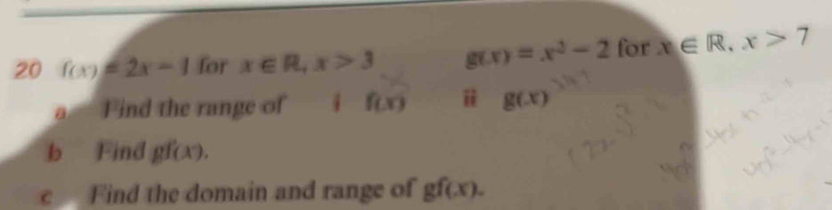 20 f(x)=2x-1 for x∈ R, x>3 g(x)=x^2-2 for x∈ R, x>7
a Find the range of i f(x) g(x)
b Find gf(x). 
c Find the domain and range of gf(x).