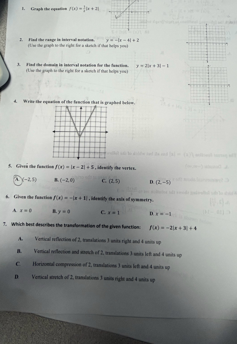 Graph the equation f(x)= 1/2 |x+2|
2. Find the range in interval notation. y=-|x-4|+2
(Use the graph to the right for a sketch if that helps you)
3. Find the domain in interval notation for the function. y=2|x+3|-1
(Use the graph to the right for a sketch if that helps you)
4. Write the equation of the function that is graphed below.
5. Given the function f(x)=|x-2|+5 , identify the vertex.
A. (-2,5) B. (-2,0) C. (2,5) D. (2,-5)
6. Given the function f(x)=-|x+1| , identify the axis of symmetry.
A. x=0 B. y=0 C. x=1 D. x=-1
7. Which best describes the transformation of the given function: f(x)=-2|x+3|+4
A. Vertical reflection of 2, translations 3 units right and 4 units up
B. Vertical reflection and stretch of 2, translations 3 units left and 4 units up
C. Horizontal compression of 2, translations 3 units left and 4 units up
D. Vertical stretch of 2, translations 3 units right and 4 units up