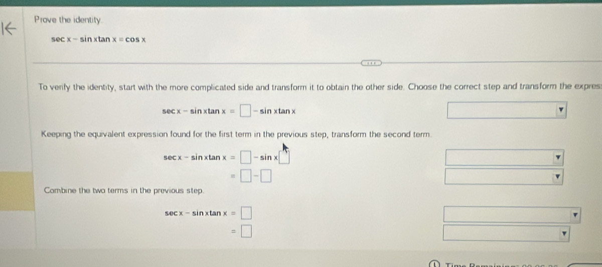 Prove the identity.
sec x-sin xtan x=cos x
To verify the identity, start with the more complicated side and transform it to obtain the other side. Choose the correct step and transform the expres
sec x-sin xtan x=□ -sin xtan x
Keeping the equivalent expression found for the first term in the previous step, transform the second term.
sec x-sin xtan x=□ -sin x□
=□ -□
Combine the two terms in the previous step.
sec x-sin xtan x=□
=□