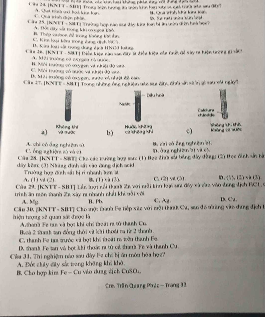 loại Kị ăn môn, các kim loại không phản ứng với dung địch seld.
Câu 24. [KNTT - SBT] Trong hiện tượng ăn mòn kim loại xây ra quả trình nào sau đây?
A. Quá trình oxi hoá kim loại. B. Quả trình khử kim loại:
C. Quá trình điện phân. D. Sự mài mòn kim loại.
Câu 25, [KNT T=SBT] Trường hợp nào sau đây kim loại bị ăn mòn điện hoá họe?
A. Đốt dây sắt trong khi oxygen khô.
B. Thép carbon để trong không khí ảm.
C. Kim loại kẽm trong dung dịch HC1.
D. Kim loại sắt trong dung dịch HNO3 loãng.
Câu 26. [KNT 1.688 1 Điều kiện nào sau đây là điều kiện cần thiết để xây ra hiện tượng gi sắt?
A. Môi trường có oxygen và nước,
B. Môi trường có oxygen và nhiệt độ cao.
C. Môi trường có nước và nhiệt độ cao.
D. Môi trường có oxygen, nước và nhiệt độ cao.
Câu 27. [KNTT- SBT] Trong những ông nghiệm nào sau đây, đinh sắt sẽ bị gi sau vài ngày?
Dầu hoả
Nước
Calcium
chloride
Khōng khí Nước, không Không khí khô,
c)
a) và nước b) có không khí không có nước
A. chi có ổng nghiệm a). B. chỉ có ống nghiệm b).
C. ổng nghiệm a) và c). D. ổng nghiệm b) và c).
Câu 28. [KNTT - SBT] Cho các trường hợp sau: (1) Bọc đinh sắt bằng dây đồng; (2) Bọc đinh sắt bắ
dây kẽm; (3) Nhúng đinh sắt vào dung dịch acid.
Trường hợp đinh sắt bị ri nhanh hơn là
A. (1) và (2). B. (1) và (3). C. (2) và (3). D. (1), (2) và (3).
Câu 29. [KNTT - SBT] Lần lượt nổi thanh Zn với mỗi kim loại sau đây và cho vào dung dịch HC1. 0
trình ăn mòn thanh Zn xảy ra nhanh nhất khi nổi với
A. Mg. B, Pb. C. Ag. D. Cu.
Câu 30. [KNTT - SBT] Cho một thanh Fe tiếp xúc với một thanh Cu, sau đó nhùng vào dung dịch l
hiện tượng sẽ quan sát được là
A.thanh Fe tan và bọt khí chỉ thoát ra từ thanh Cu.
B.cả 2 thanh tan đồng thời và khỉ thoát ra từ 2 thanh.
C. thanh Fe tan trước và bọt khí thoát ra trên thanh Fe.
D. thanh Fe tan và bọt khí thoát ra từ cả thanh Fe và thanh Cu.
Câu 31. Thí nghiệm nào sau đây Fe chỉ bị ăn mòn hóa học?
A. Đốt chảy dây sắt trong không khi khô.
B. Cho hợp kim Fe - Cu vào dung dịch CuSO₄.
Cre. Trần Quang Phúc - Trang 33