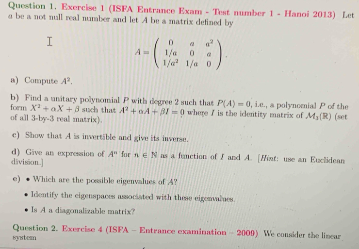 (ISFA Entrance Exam - Test number 1 - Hanoi 2013) Let 
a be a not null real number and let A be a matrix defined by
A=beginpmatrix 0&a&a^2 1/a&0&a 1/a^2&1/a&0endpmatrix. 
a) Compute A^2. 
b) Find a unitary polynomial P with degree 2 such that P(A)=0 , i.e., a polynomial P of the 
form X^2+alpha X+beta such that A^2+alpha A+beta I=0 where I is the identity matrix of M_3(R) a (set 
of all 3-by-3 real matrix). 
c) Show that A is invertible and give its inverse. 
d) Give an expression of A^n for n∈ N as a function of I and A. [Hint: use an Euclidean 
division.] 
e) ● Which are the possible eigenvalues of A? 
Identify the eigenspaces associated with these eigenvalues. 
Is A a diagonalizable matrix? 
Question 2. Exercise 4 (ISFA - Entrance examination - 2009) We consider the linear 
system