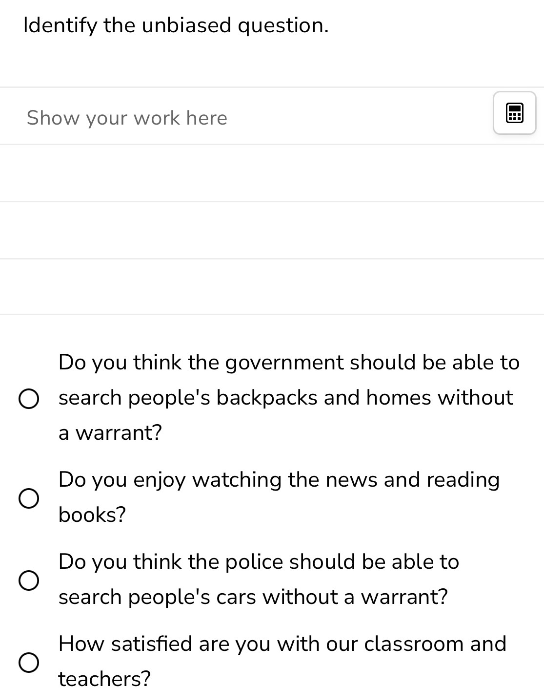 Identify the unbiased question. 
Show your work here 
Do you think the government should be able to 
search people's backpacks and homes without 
a warrant? 
Do you enjoy watching the news and reading 
books? 
Do you think the police should be able to 
search people's cars without a warrant? 
How satisfied are you with our classroom and 
teachers?