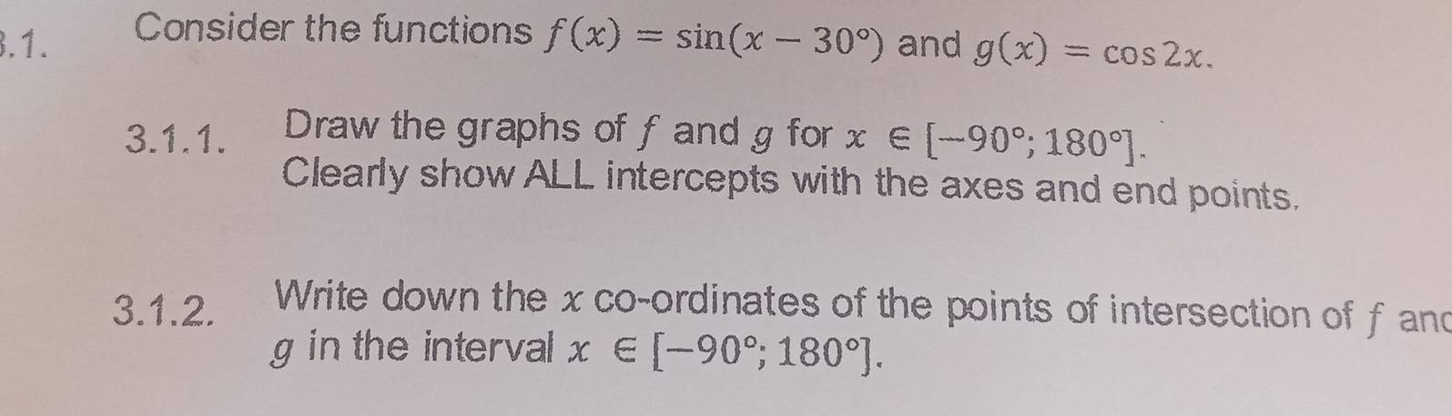 Consider the functions 
3.1. f(x)=sin (x-30°) and g(x)=cos 2x. 
3.1.1. Draw the graphs of f and g for x∈ [-90°;180°]. 
Clearly show ALL intercepts with the axes and end points. 
3.1.2. Write down the x co-ordinates of the points of intersection of f and
g in the interval x∈ [-90°;180°].