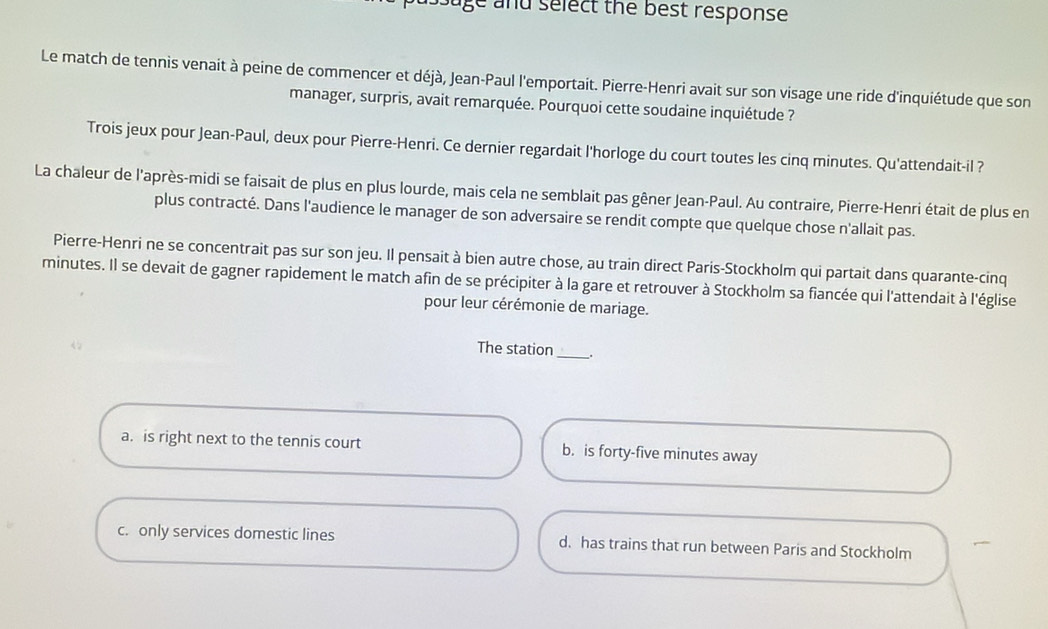 Juge and select the best response
Le match de tennis venait à peine de commencer et déjà, Jean-Paul l'emportait. Pierre-Henri avait sur son visage une ride d'inquiétude que son
manager, surpris, avait remarquée. Pourquoi cette soudaine inquiétude ?
Trois jeux pour Jean-Paul, deux pour Pierre-Henri. Ce dernier regardait l'horloge du court toutes les cinq minutes. Qu'attendait-il ?
La chaleur de l'après-midi se faisait de plus en plus lourde, mais cela ne semblait pas gêner Jean-Paul. Au contraire, Pierre-Henri était de plus en
plus contracté. Dans l'audience le manager de son adversaire se rendit compte que quelque chose n'allait pas.
Pierre-Henri ne se concentrait pas sur son jeu. Il pensait à bien autre chose, au train direct Paris-Stockholm qui partait dans quarante-cinq
minutes. Il se devait de gagner rapidement le match afin de se précipiter à la gare et retrouver à Stockholm sa fiancée qui l'attendait à l'église
pour leur cérémonie de mariage.
The station_ .
a. is right next to the tennis court b. is forty-five minutes away
c. only services domestic lines d. has trains that run between Paris and Stockholm