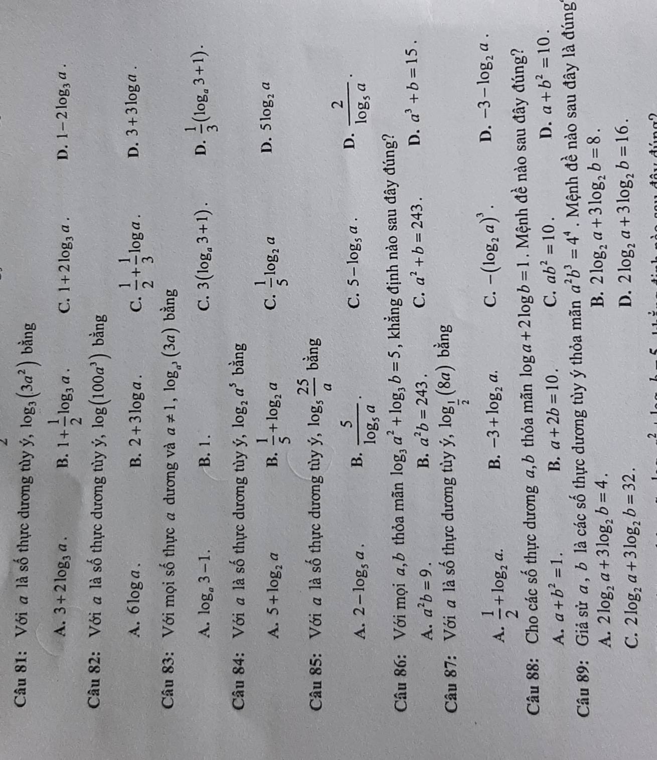 Với a là số thực dương tùy ý, log _3(3a^2) bằng
A. 3+2log _3a. B. 1+ 1/2 log _3a. C. 1+2log _3a. D. 1-2log _3a.
Câu 82: Với a là số thực dương tùy ý, log (100a^3) bằng
A. 6log a. B. 2+3log a. C.  1/2 + 1/3 log a.
D. 3+3log a.
Câu 83: Với mọi số thực a dương và a!= 1,log _a^3(3a) bằng
A. log _a3-1. B. 1. C. 3(log _a3+1). D.  1/3 (log _a3+1).
Câu 84: Với a là số thực dương tùy y,log _2a^5 bằng
A. 5+log _2a B.  1/5 +log _2a  1/5 log _2a
C.
D. 5log _2a
Câu 85: Với a 1dot a 6 thực dương tùy ý, dot y,log _5 25/a  bằng
C.
A. 2-log _5a. B. frac 5log _5a· 5-log _5a.
D. frac 2log _5a.
Câu 86: Với mọi a,b thỏa mãn log _3a^2+log _3b=5 , khẳng định nào sau đây đúng?
A. a^2b=9. B. a^2b=243. C. a^2+b=243. D. a^3+b=15.
Câu 87: Với a là số thực dương tùy ý, dot y,log _ 1/2 (8a) bằng
A.  1/2 +log _2a.
B. -3+log _2a.
C. -(log _2a)^3.
D. -3-log _2a.
Câu 88: Cho các số thực dương a,b thỏa mãn log a+2log b=1 Mệnh đề nào sau đây đúng?
A. a+b^2=1. B. a+2b=10. C. ab^2=10. D. a+b^2=10.
Câu 89: Giả sử a , b là các số thực dương tùy ý thỏa mãn a^2b^3=4^4 Mệnh đề nào sau đây là đúng
A. 2log _2a+3log _2b=4.
B. 2log _2a+3log _2b=8.
C. 2log _2a+3log _2b=32.
D. 2log _2a+3log _2b=16.
2