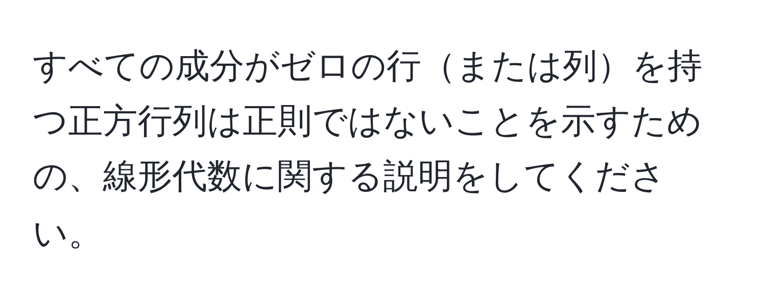 すべての成分がゼロの行または列を持つ正方行列は正則ではないことを示すための、線形代数に関する説明をしてください。