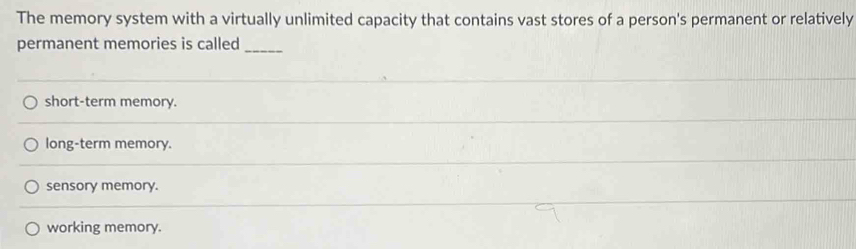 The memory system with a virtually unlimited capacity that contains vast stores of a person's permanent or relatively
permanent memories is called
_
short-term memory.
long-term memory.
sensory memory.
working memory.